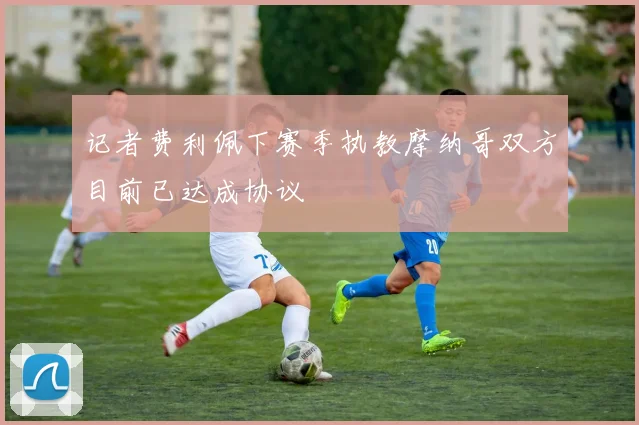 记者费利佩下赛季执教摩纳哥双方目前已达成协议