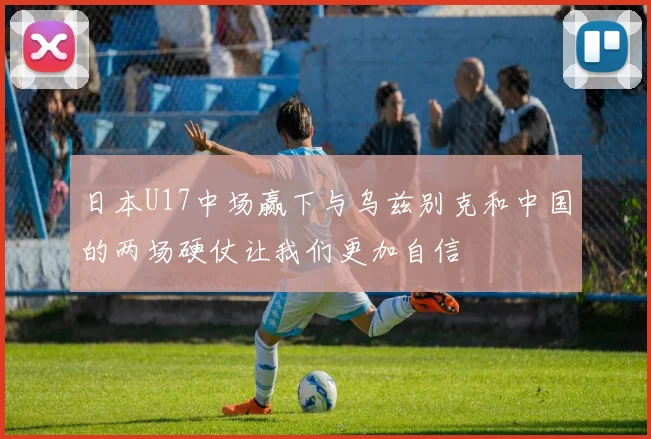 日本U17中场赢下与乌兹别克和中国的两场硬仗让我们更加自信